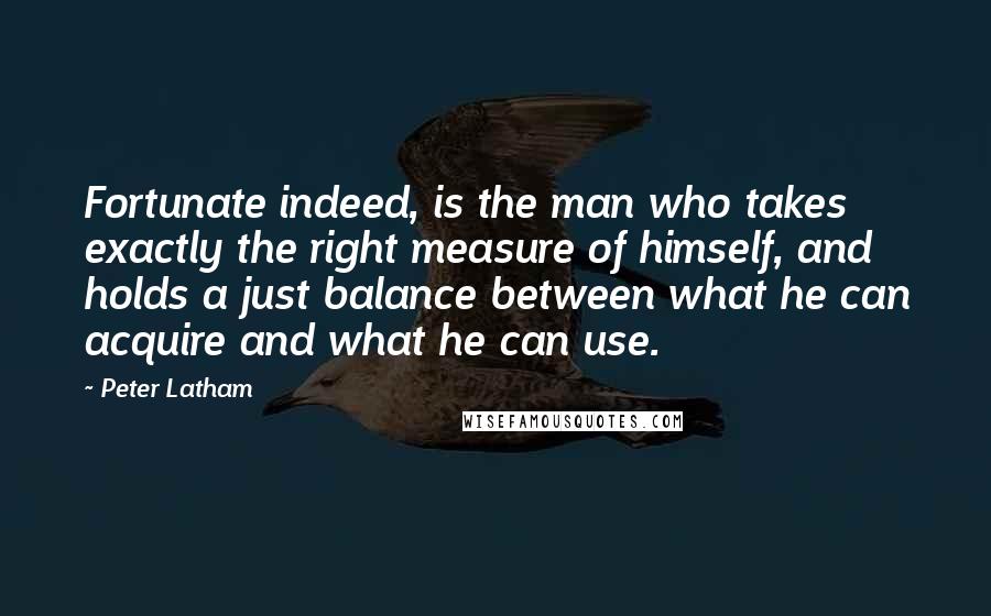 Peter Latham Quotes: Fortunate indeed, is the man who takes exactly the right measure of himself, and holds a just balance between what he can acquire and what he can use.