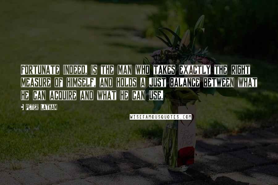 Peter Latham Quotes: Fortunate indeed, is the man who takes exactly the right measure of himself, and holds a just balance between what he can acquire and what he can use.