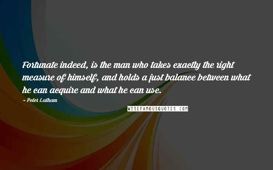 Peter Latham Quotes: Fortunate indeed, is the man who takes exactly the right measure of himself, and holds a just balance between what he can acquire and what he can use.