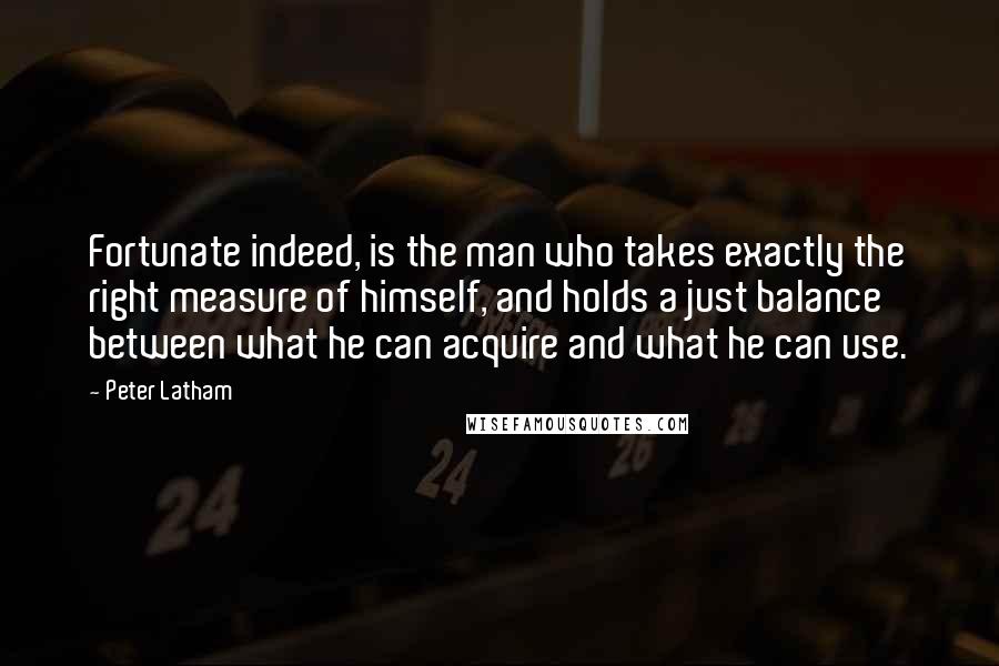 Peter Latham Quotes: Fortunate indeed, is the man who takes exactly the right measure of himself, and holds a just balance between what he can acquire and what he can use.