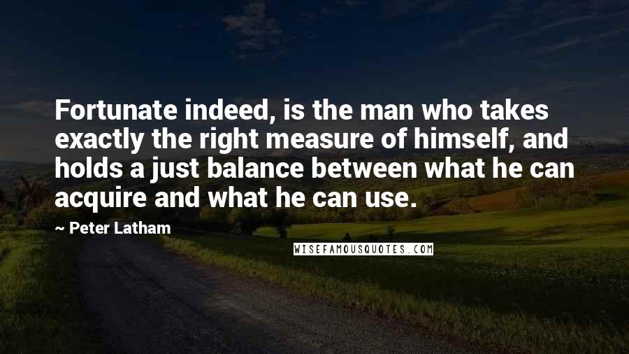 Peter Latham Quotes: Fortunate indeed, is the man who takes exactly the right measure of himself, and holds a just balance between what he can acquire and what he can use.