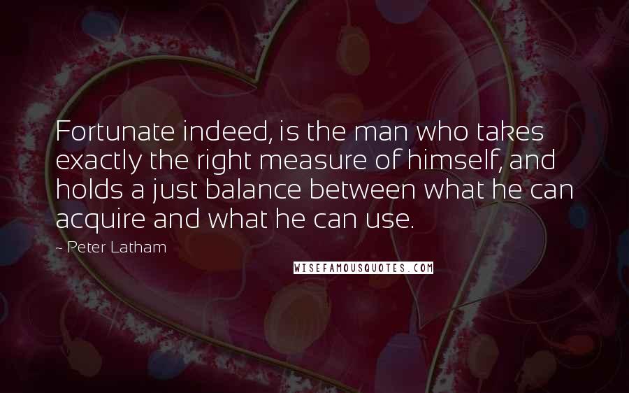 Peter Latham Quotes: Fortunate indeed, is the man who takes exactly the right measure of himself, and holds a just balance between what he can acquire and what he can use.