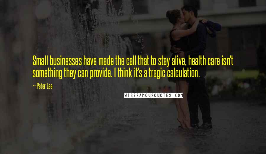 Peter Lee Quotes: Small businesses have made the call that to stay alive, health care isn't something they can provide. I think it's a tragic calculation.