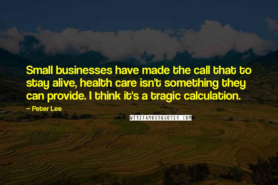 Peter Lee Quotes: Small businesses have made the call that to stay alive, health care isn't something they can provide. I think it's a tragic calculation.