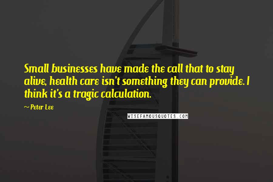 Peter Lee Quotes: Small businesses have made the call that to stay alive, health care isn't something they can provide. I think it's a tragic calculation.