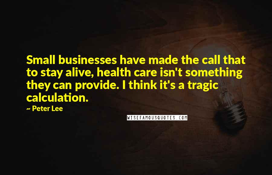 Peter Lee Quotes: Small businesses have made the call that to stay alive, health care isn't something they can provide. I think it's a tragic calculation.