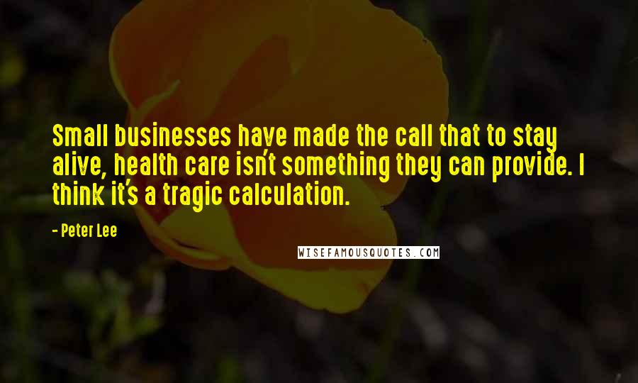 Peter Lee Quotes: Small businesses have made the call that to stay alive, health care isn't something they can provide. I think it's a tragic calculation.