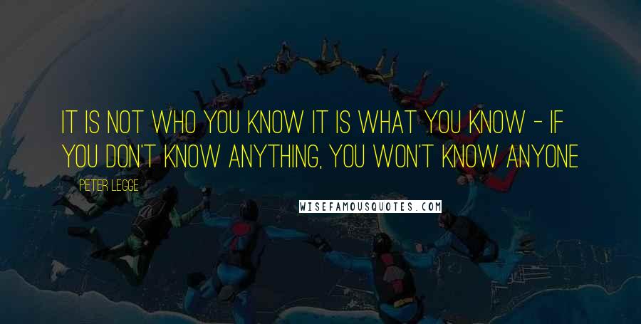 Peter Legge Quotes: It is not who you know it is what you know - If you don't know anything, you won't know anyone