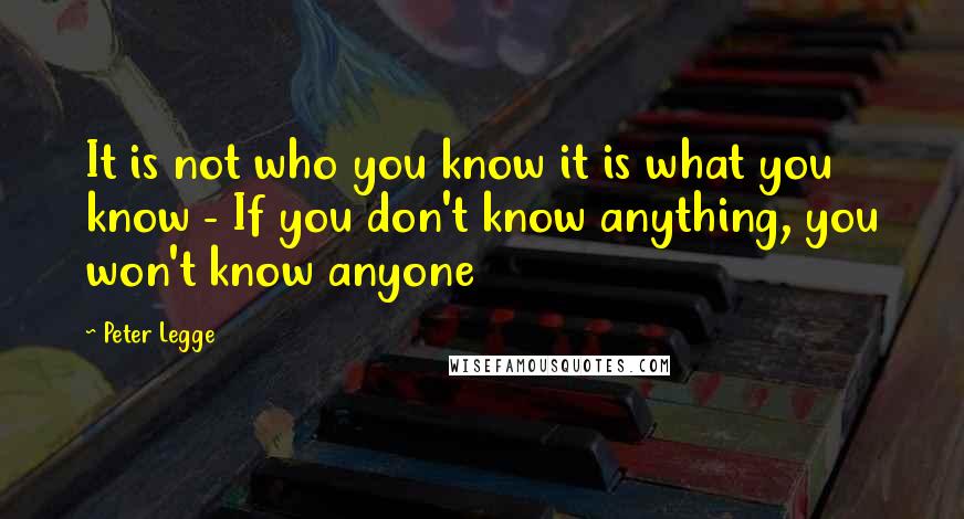 Peter Legge Quotes: It is not who you know it is what you know - If you don't know anything, you won't know anyone
