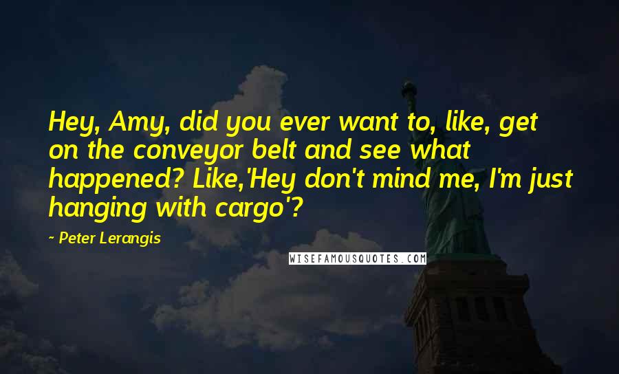 Peter Lerangis Quotes: Hey, Amy, did you ever want to, like, get on the conveyor belt and see what happened? Like,'Hey don't mind me, I'm just hanging with cargo'?