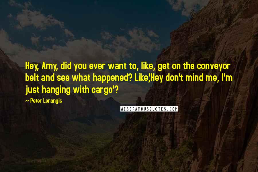 Peter Lerangis Quotes: Hey, Amy, did you ever want to, like, get on the conveyor belt and see what happened? Like,'Hey don't mind me, I'm just hanging with cargo'?