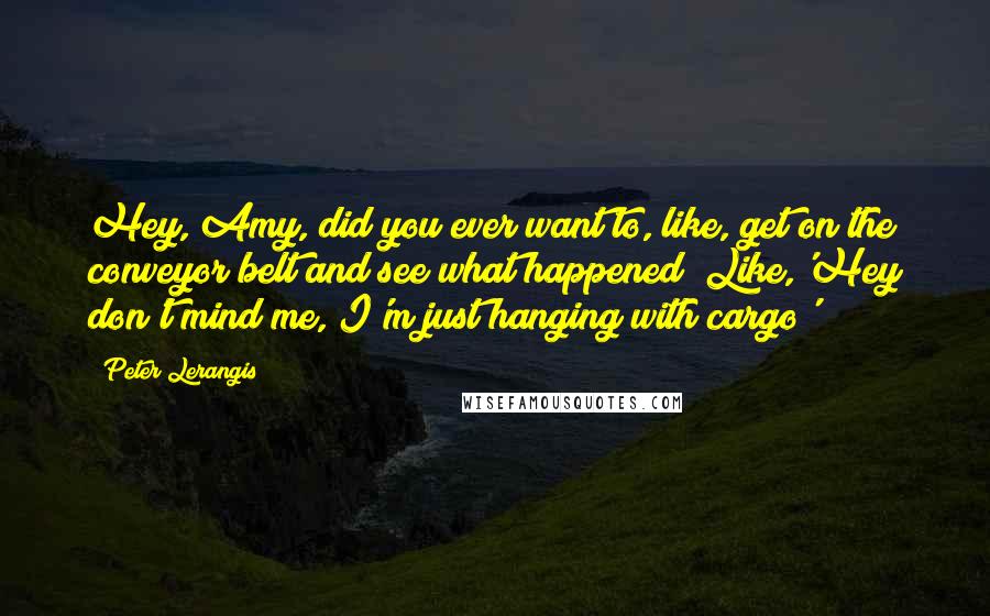 Peter Lerangis Quotes: Hey, Amy, did you ever want to, like, get on the conveyor belt and see what happened? Like,'Hey don't mind me, I'm just hanging with cargo'?