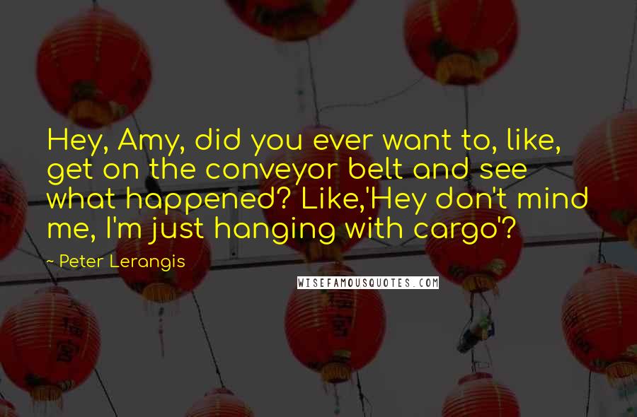 Peter Lerangis Quotes: Hey, Amy, did you ever want to, like, get on the conveyor belt and see what happened? Like,'Hey don't mind me, I'm just hanging with cargo'?