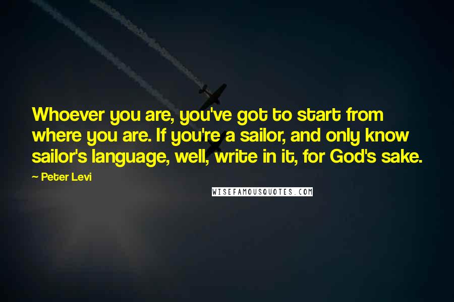Peter Levi Quotes: Whoever you are, you've got to start from where you are. If you're a sailor, and only know sailor's language, well, write in it, for God's sake.