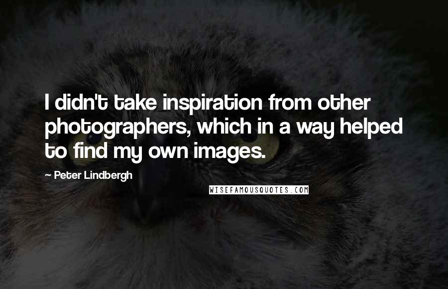 Peter Lindbergh Quotes: I didn't take inspiration from other photographers, which in a way helped to find my own images.