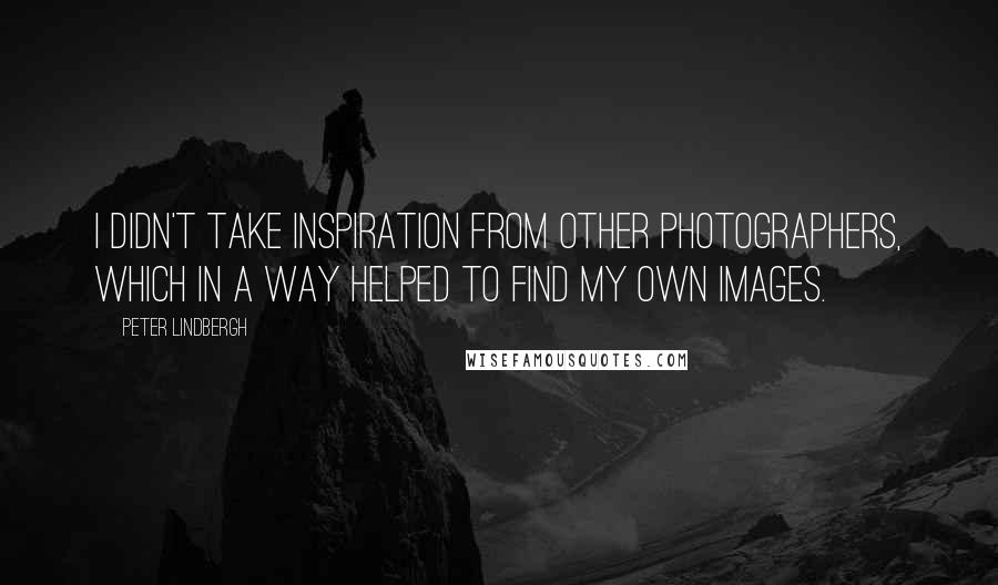 Peter Lindbergh Quotes: I didn't take inspiration from other photographers, which in a way helped to find my own images.