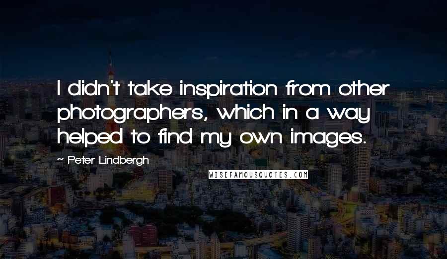 Peter Lindbergh Quotes: I didn't take inspiration from other photographers, which in a way helped to find my own images.