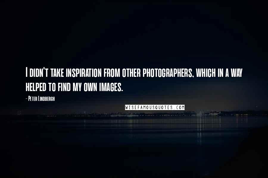 Peter Lindbergh Quotes: I didn't take inspiration from other photographers, which in a way helped to find my own images.