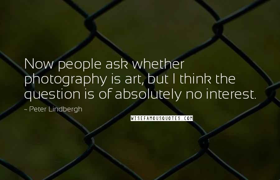 Peter Lindbergh Quotes: Now people ask whether photography is art, but I think the question is of absolutely no interest.