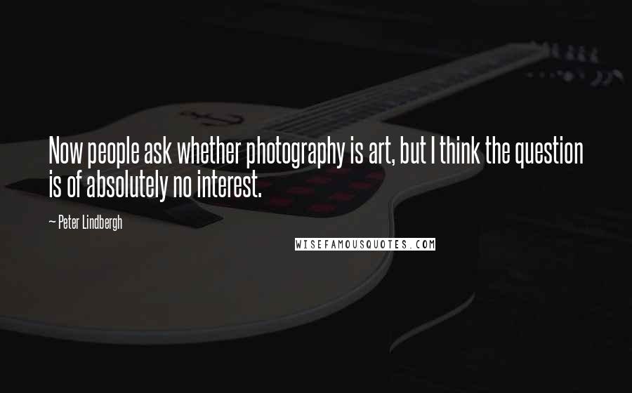 Peter Lindbergh Quotes: Now people ask whether photography is art, but I think the question is of absolutely no interest.