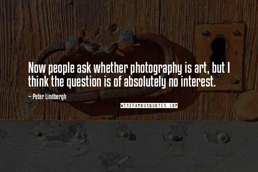 Peter Lindbergh Quotes: Now people ask whether photography is art, but I think the question is of absolutely no interest.