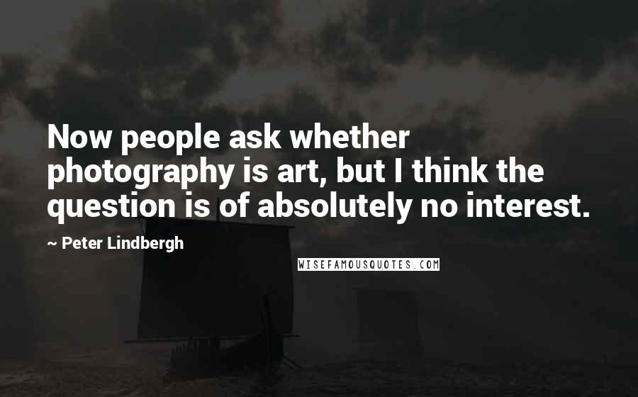 Peter Lindbergh Quotes: Now people ask whether photography is art, but I think the question is of absolutely no interest.