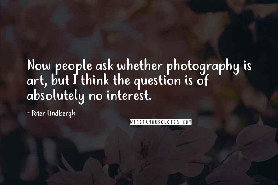 Peter Lindbergh Quotes: Now people ask whether photography is art, but I think the question is of absolutely no interest.