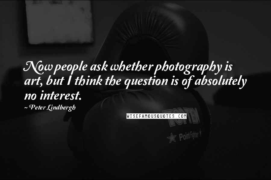 Peter Lindbergh Quotes: Now people ask whether photography is art, but I think the question is of absolutely no interest.