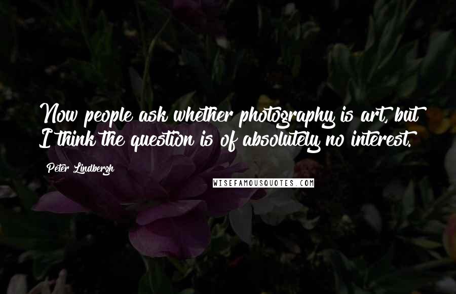 Peter Lindbergh Quotes: Now people ask whether photography is art, but I think the question is of absolutely no interest.