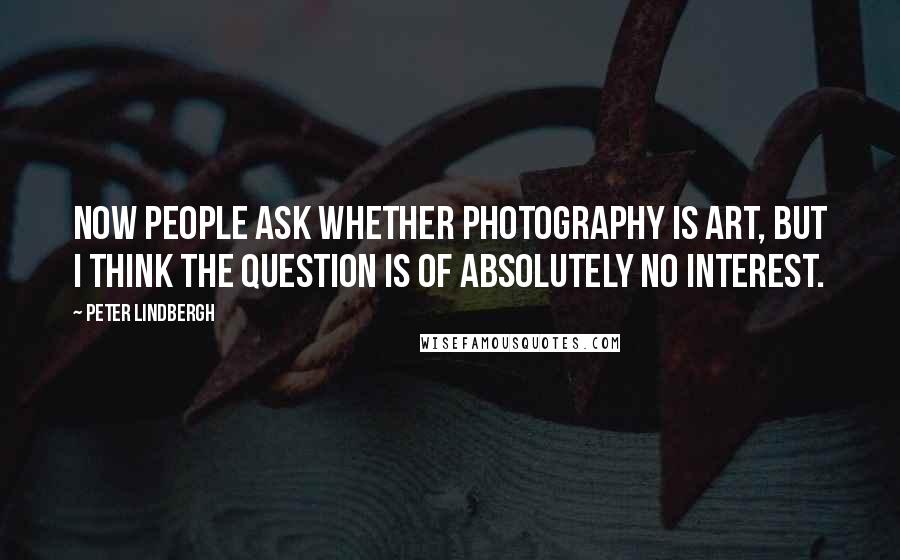 Peter Lindbergh Quotes: Now people ask whether photography is art, but I think the question is of absolutely no interest.