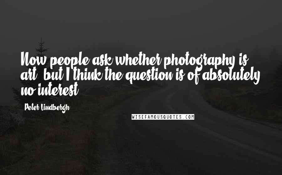 Peter Lindbergh Quotes: Now people ask whether photography is art, but I think the question is of absolutely no interest.