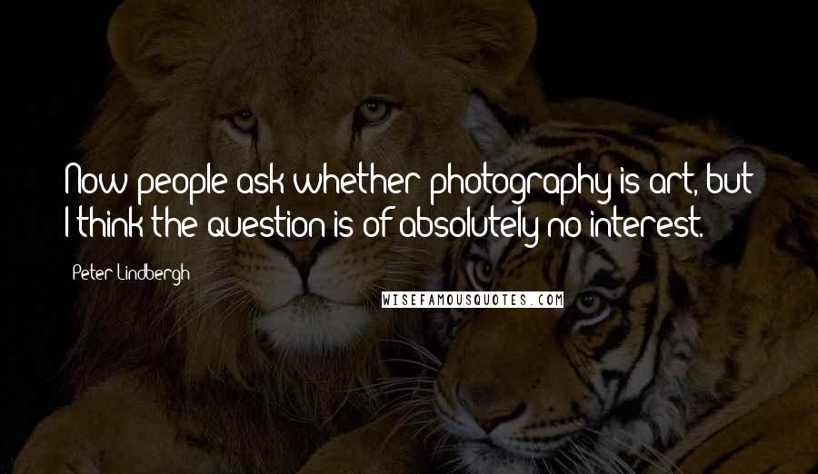 Peter Lindbergh Quotes: Now people ask whether photography is art, but I think the question is of absolutely no interest.