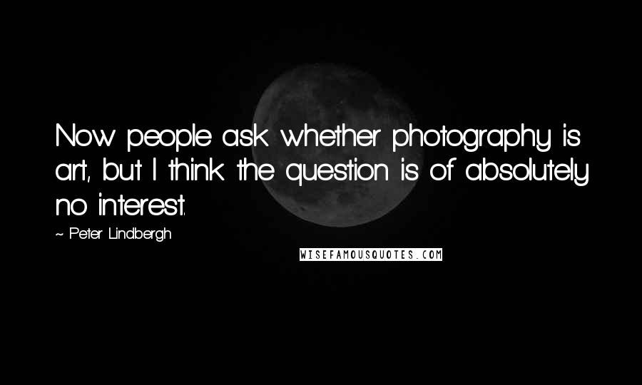 Peter Lindbergh Quotes: Now people ask whether photography is art, but I think the question is of absolutely no interest.