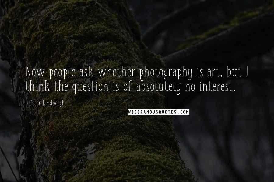 Peter Lindbergh Quotes: Now people ask whether photography is art, but I think the question is of absolutely no interest.