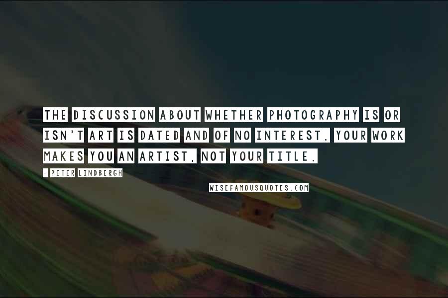 Peter Lindbergh Quotes: The discussion about whether photography is or isn't art is dated and of no interest. Your work makes you an artist, not your title.