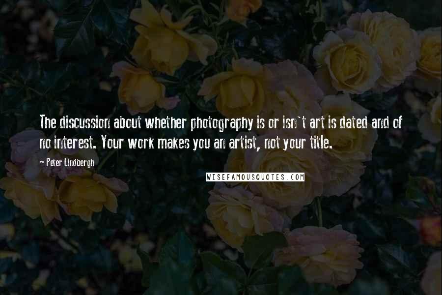 Peter Lindbergh Quotes: The discussion about whether photography is or isn't art is dated and of no interest. Your work makes you an artist, not your title.