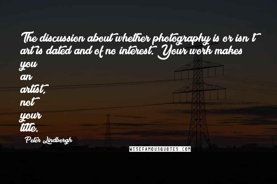 Peter Lindbergh Quotes: The discussion about whether photography is or isn't art is dated and of no interest. Your work makes you an artist, not your title.