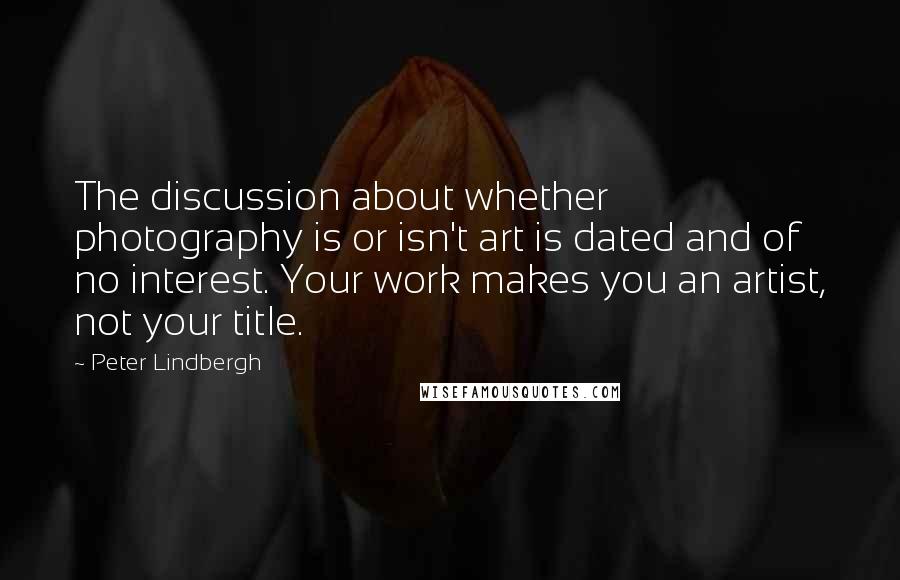 Peter Lindbergh Quotes: The discussion about whether photography is or isn't art is dated and of no interest. Your work makes you an artist, not your title.