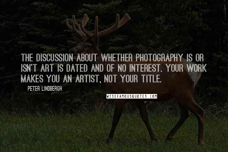 Peter Lindbergh Quotes: The discussion about whether photography is or isn't art is dated and of no interest. Your work makes you an artist, not your title.