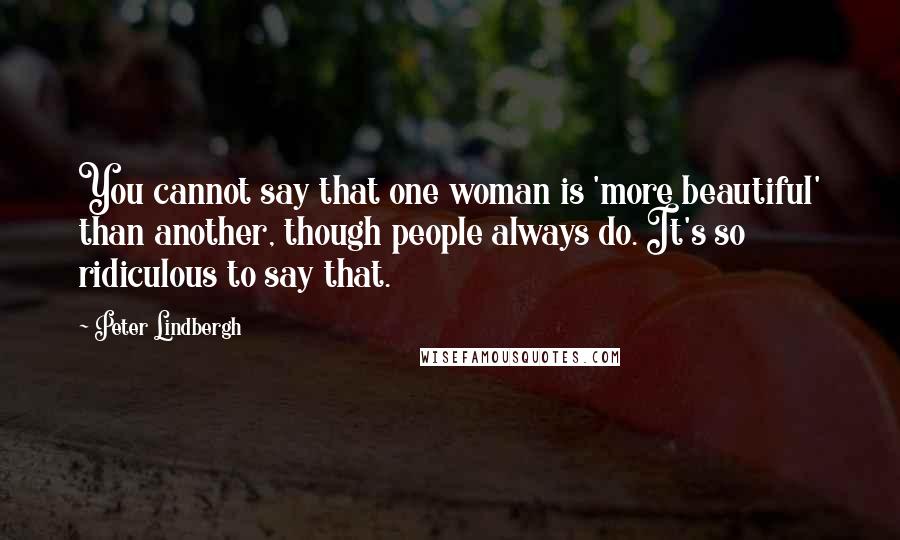 Peter Lindbergh Quotes: You cannot say that one woman is 'more beautiful' than another, though people always do. It's so ridiculous to say that.