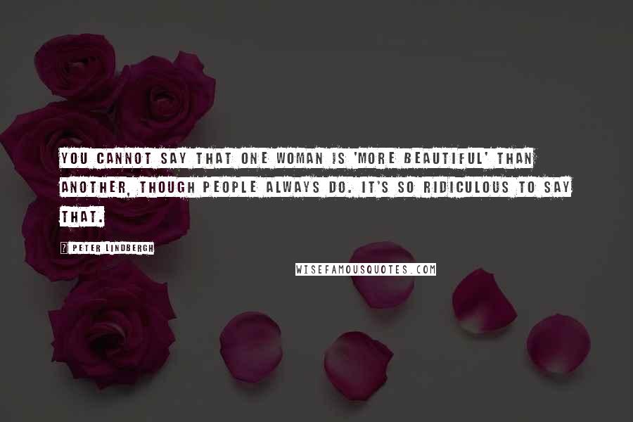 Peter Lindbergh Quotes: You cannot say that one woman is 'more beautiful' than another, though people always do. It's so ridiculous to say that.