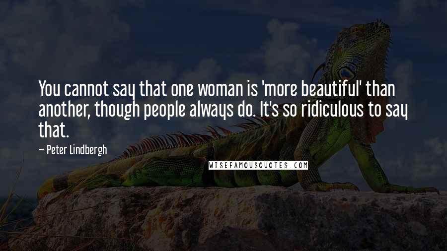 Peter Lindbergh Quotes: You cannot say that one woman is 'more beautiful' than another, though people always do. It's so ridiculous to say that.