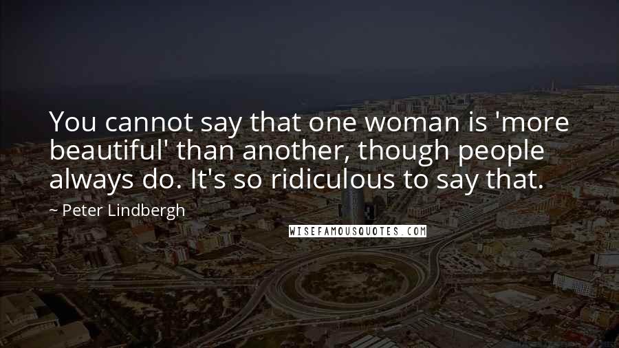 Peter Lindbergh Quotes: You cannot say that one woman is 'more beautiful' than another, though people always do. It's so ridiculous to say that.