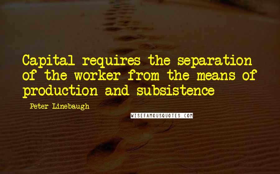 Peter Linebaugh Quotes: Capital requires the separation of the worker from the means of production and subsistence