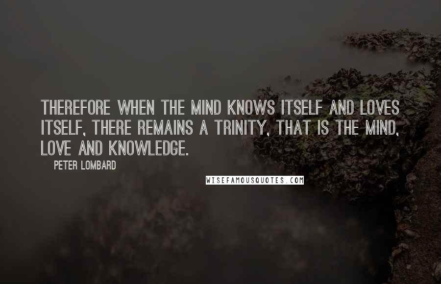 Peter Lombard Quotes: Therefore when the mind knows itself and loves itself, there remains a trinity, that is the mind, love and knowledge.