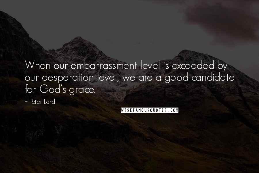 Peter Lord Quotes: When our embarrassment level is exceeded by our desperation level, we are a good candidate for God's grace.