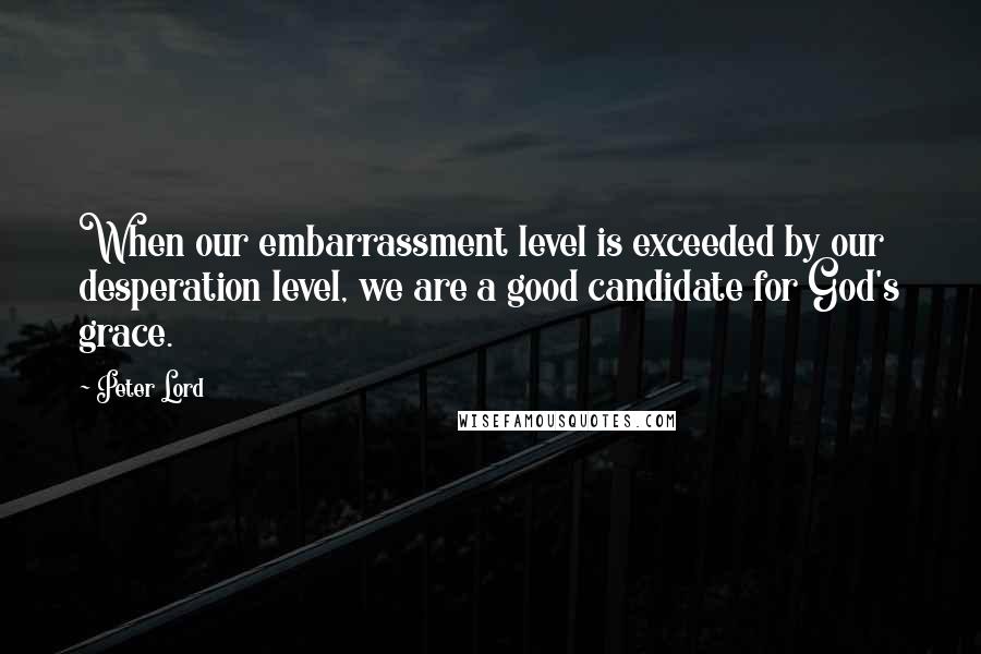 Peter Lord Quotes: When our embarrassment level is exceeded by our desperation level, we are a good candidate for God's grace.