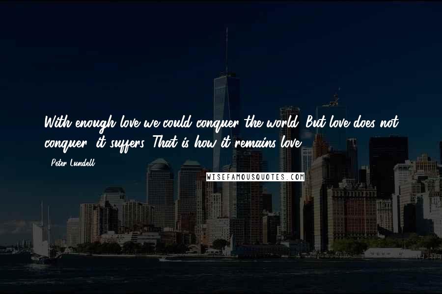 Peter Lundell Quotes: With enough love we could conquer the world. But love does not conquer; it suffers. That is how it remains love.