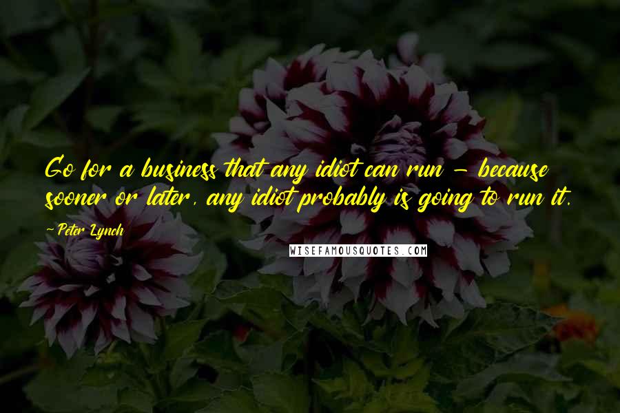 Peter Lynch Quotes: Go for a business that any idiot can run - because sooner or later, any idiot probably is going to run it.
