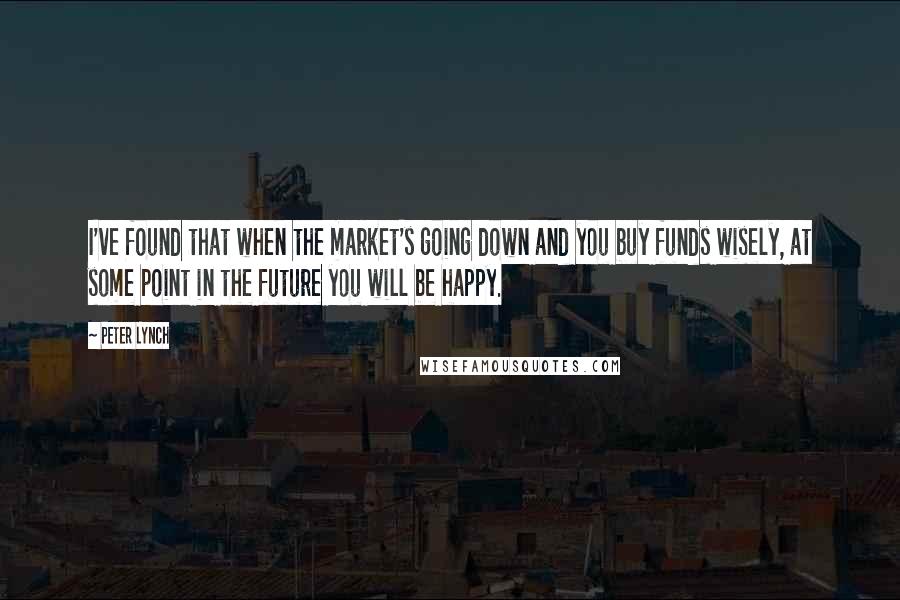 Peter Lynch Quotes: I've found that when the market's going down and you buy funds wisely, at some point in the future you will be happy.